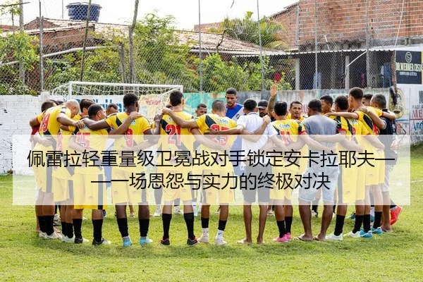 佩雷拉轻重量级卫冕战对手锁定安卡拉耶夫——一场恩怨与实力的终极对决