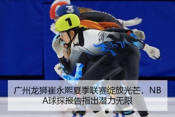 广州龙狮崔永熙夏季联赛绽放光芒，NBA球探报告指出潜力无限